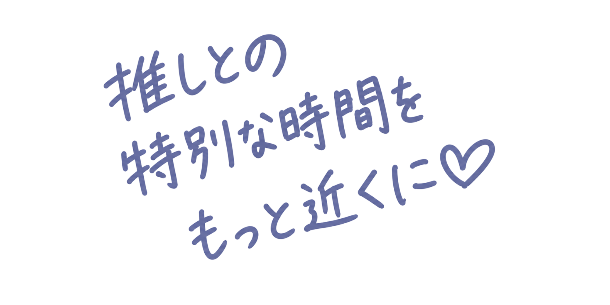 推しとの特別な時間をもっと近くに
