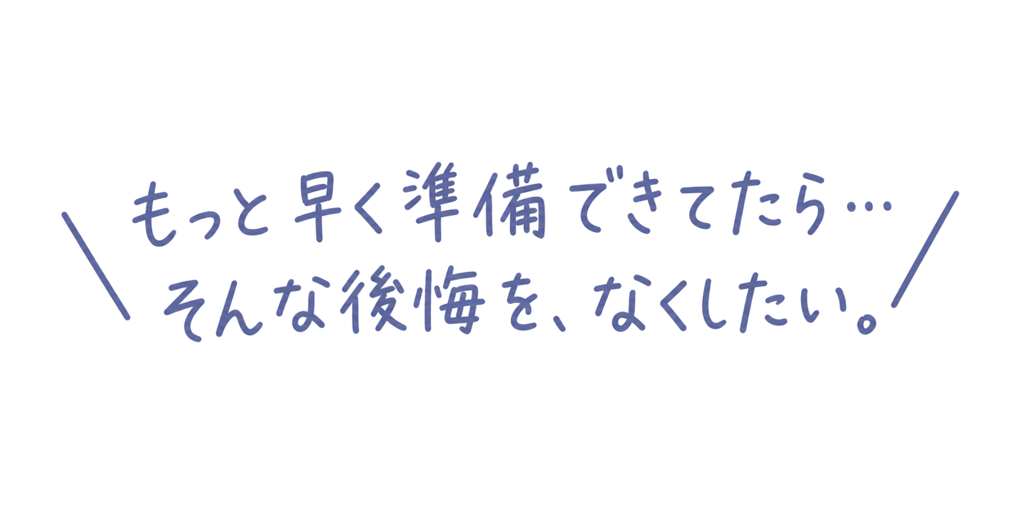 もっと早く準備できてたら…そんな後悔を、なくしたい。